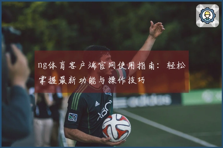 ng体育客户端官网使用指南：轻松掌握最新功能与操作技巧